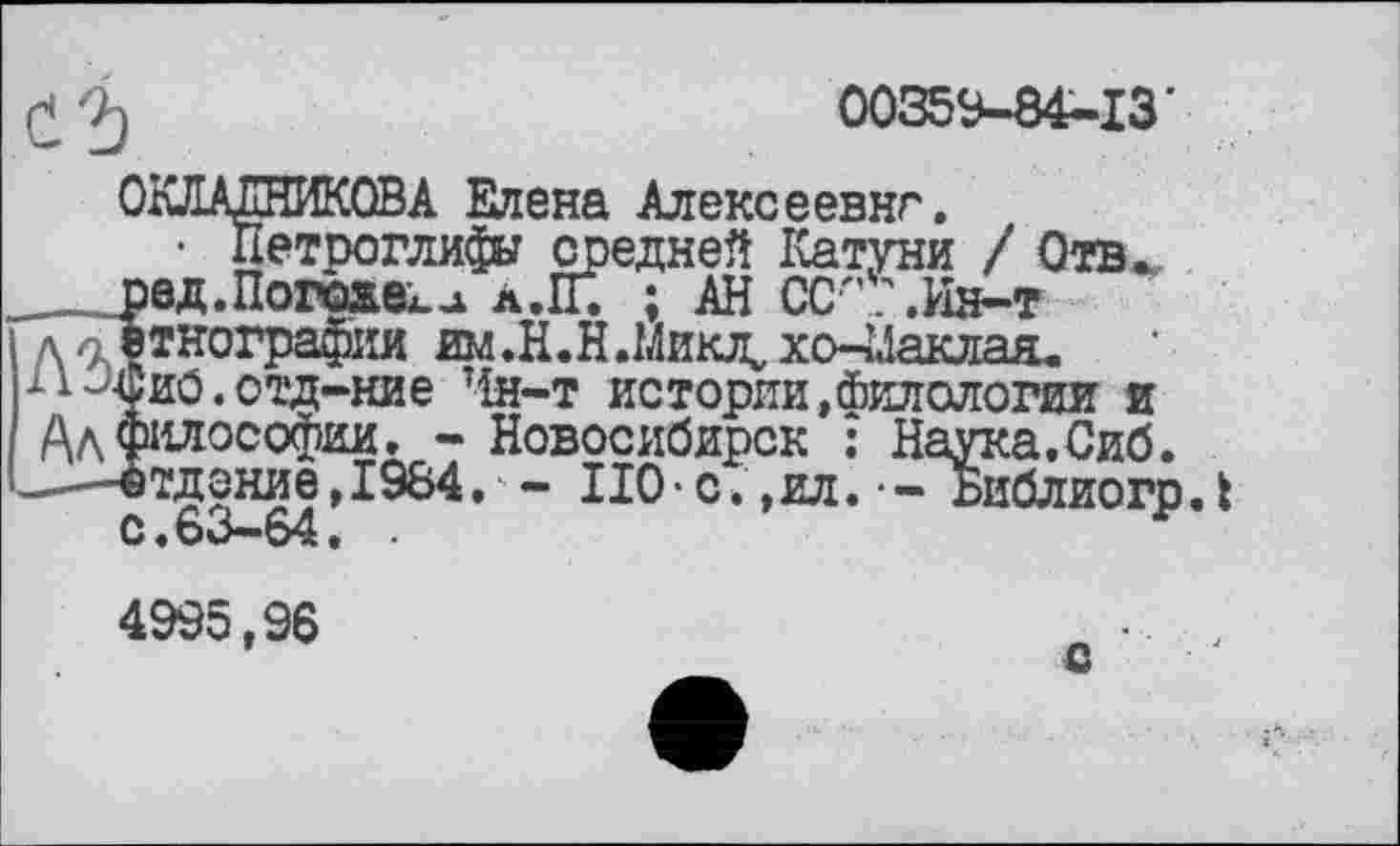 ﻿00359—84—1З
Петроглифы средней Катуни / Отв .Погоже^ À.ÏÏ. ; АН СС'’ .Ин-т
дл этнографии им.Н.Н.Микл^хо-^аклаа, 11-'Ъиб.отд-ние Чн-т истории,Филологии и АдСЗИЛОСОфИИ, - Г "
-і-ітдоние, 1984.
С.63—64
4995,96
Новосибирск : Наука.Сиб.
- НО-с.,ил.-- БиблиогрЛ
с